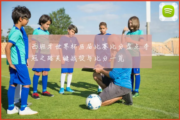 西班牙世界杯历届比赛比分盘点 夺冠之路关键战役与比分一览