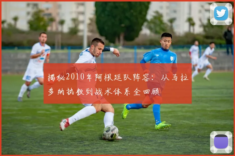 揭秘2010年阿根廷队阵容:从马拉多纳执教到战术体系全回顾