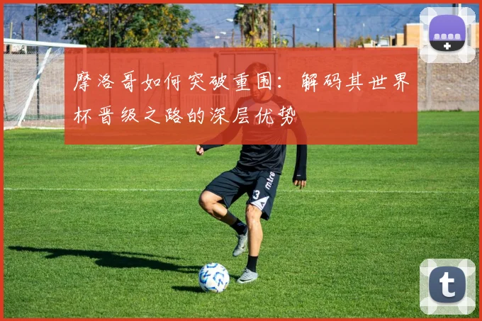 摩洛哥如何突破重围：解码其世界杯晋级之路的深层优势