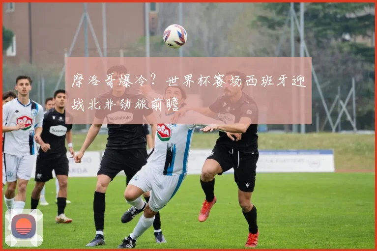 摩洛哥爆冷？世界杯赛场西班牙迎战北非劲旅前瞻
