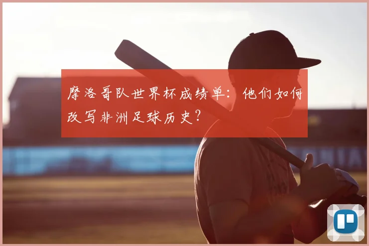 摩洛哥队世界杯成绩单：他们如何改写非洲足球历史？
