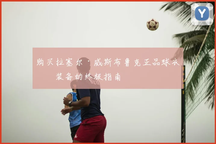 购买拉塞尔·威斯布鲁克正品球衣与装备的终极指南