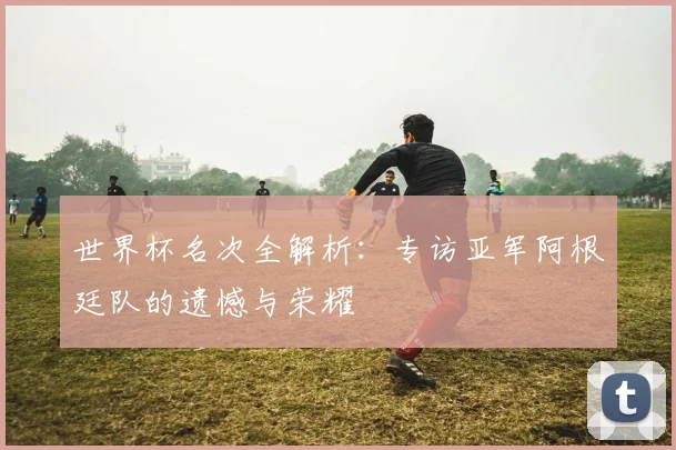世界杯名次全解析:专访亚军阿根廷队的遗憾与荣耀