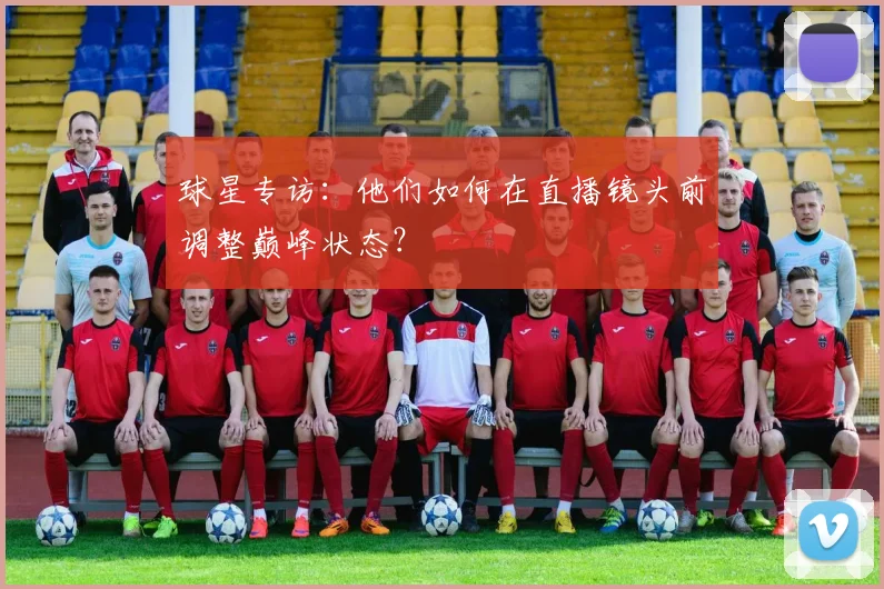 球星专访:他们如何在直播镜头前调整巅峰状态?