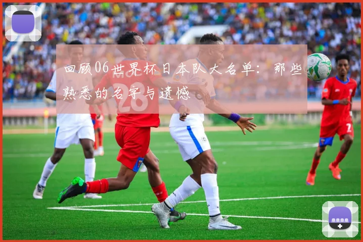 回顾06世界杯日本队大名单：那些熟悉的名字与遗憾