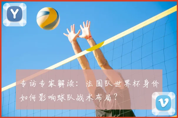 专访专家解读:法国队世界杯身价如何影响球队战术布局?