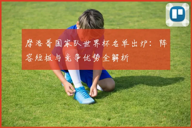摩洛哥国家队世界杯名单出炉：阵容短板与竞争优势全解析